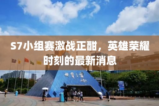 S7小组赛激战正酣，英雄荣耀时刻的最新消息