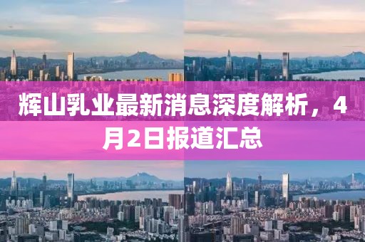 辉山乳业最新消息深度解析，4月2日报道汇总