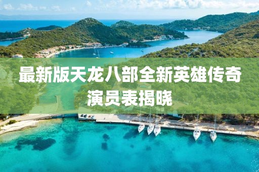 最新版天龙八部全新英雄传奇演员表揭晓