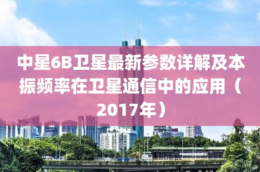 中星6B卫星最新参数详解及本振频率在卫星通信中的应用（2017年）
