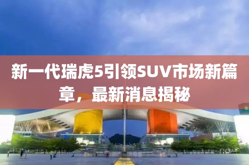新一代瑞虎5引领SUV市场新篇章，最新消息揭秘