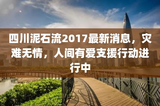 四川泥石流2017最新消息，灾难无情，人间有爱支援行动进行中