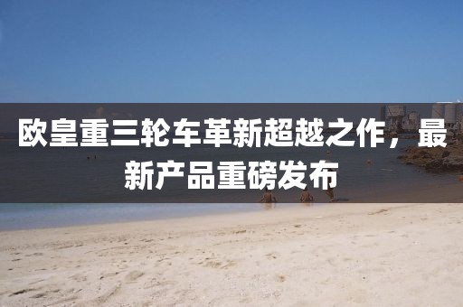 欧皇重三轮车革新超越之作，最新产品重磅发布