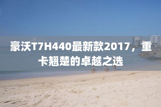 豪沃T7H440最新款2017，重卡翘楚的卓越之选