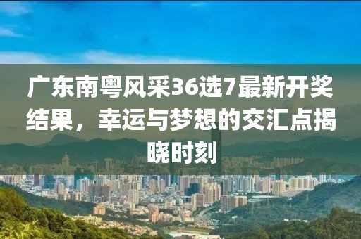 广东南粤风采36选7最新开奖结果，幸运与梦想的交汇点揭晓时刻