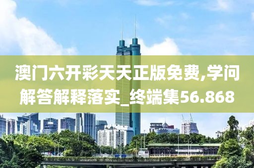 澳门六开彩天天正版免费,学问解答解释落实_终端集56.868