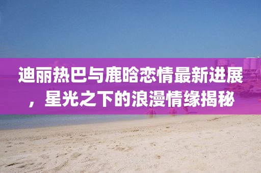迪丽热巴与鹿晗恋情最新进展，星光之下的浪漫情缘揭秘