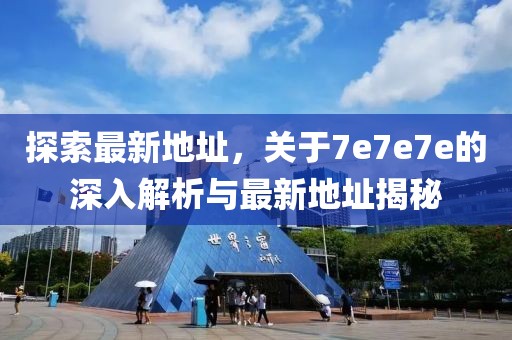 探索最新地址，关于7e7e7e的深入解析与最新地址揭秘
