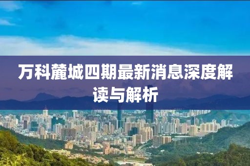 万科麓城四期最新消息深度解读与解析