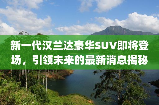新一代汉兰达豪华SUV即将登场，引领未来的最新消息揭秘