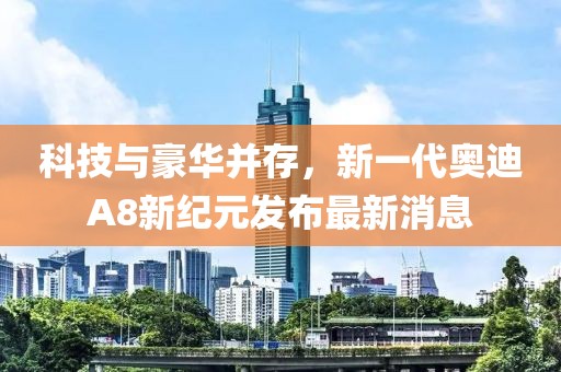 科技与豪华并存，新一代奥迪A8新纪元发布最新消息