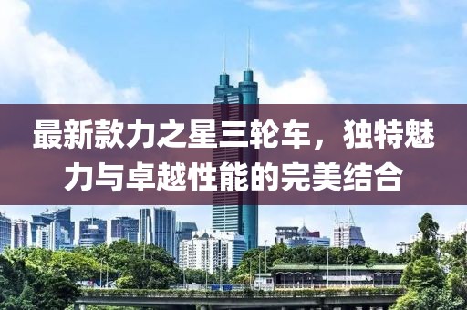 最新款力之星三轮车，独特魅力与卓越性能的完美结合