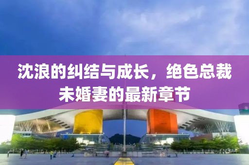 沈浪的纠结与成长，绝色总裁未婚妻的最新章节