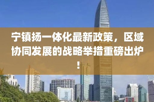 宁镇扬一体化最新政策，区域协同发展的战略举措重磅出炉！