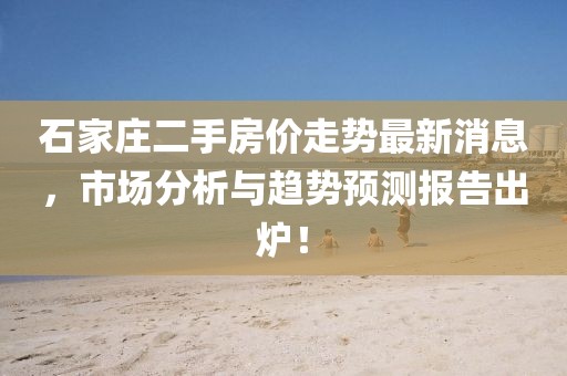 石家庄二手房价走势最新消息，市场分析与趋势预测报告出炉！