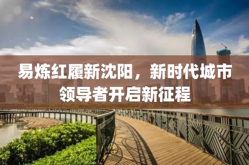 易炼红履新沈阳，新时代城市领导者开启新征程