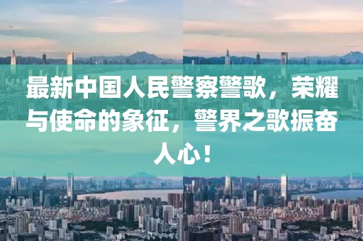 最新中国人民警察警歌，荣耀与使命的象征，警界之歌振奋人心！
