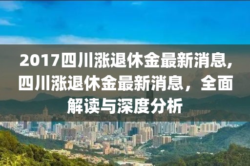 2017四川涨退休金最新消息,四川涨退休金最新消息，全面解读与深度分析