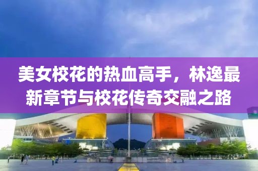 美女校花的热血高手，林逸最新章节与校花传奇交融之路