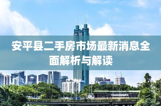 安平县二手房市场最新消息全面解析与解读