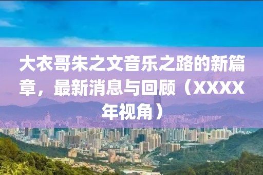 大衣哥朱之文音乐之路的新篇章，最新消息与回顾（XXXX年视角）