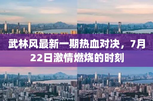 武林风最新一期热血对决，7月22日激情燃烧的时刻