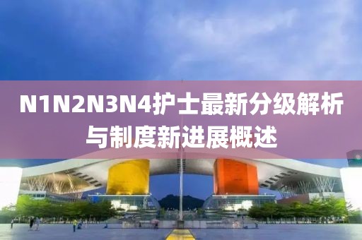 N1N2N3N4护士最新分级解析与制度新进展概述