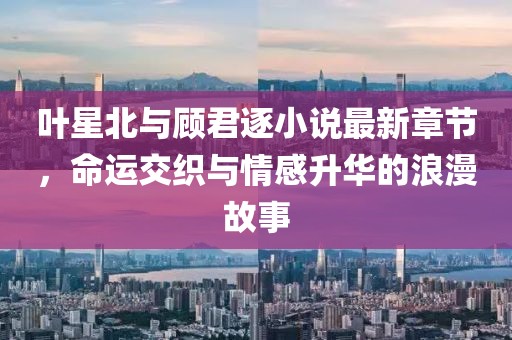 叶星北与顾君逐小说最新章节，命运交织与情感升华的浪漫故事
