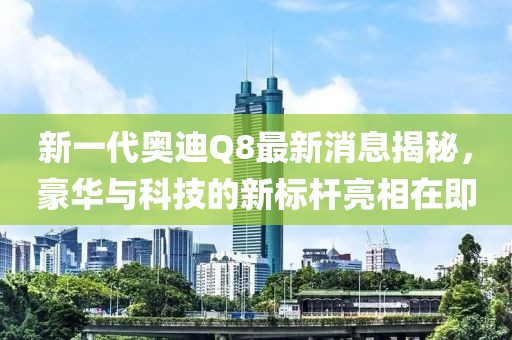新一代奥迪Q8最新消息揭秘，豪华与科技的新标杆亮相在即