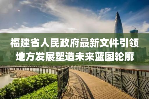 福建省人民政府最新文件引领地方发展塑造未来蓝图轮廓