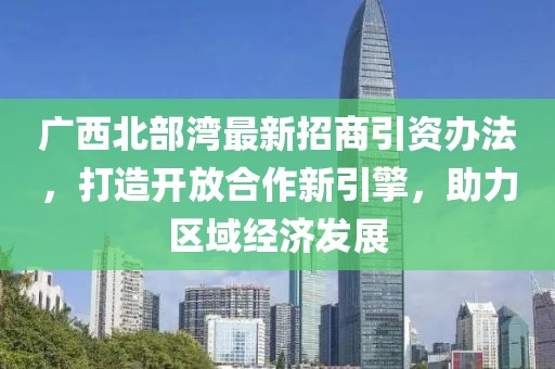 广西北部湾最新招商引资办法，打造开放合作新引擎，助力区域经济发展