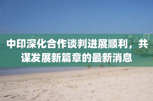 中印深化合作谈判进展顺利，共谋发展新篇章的最新消息