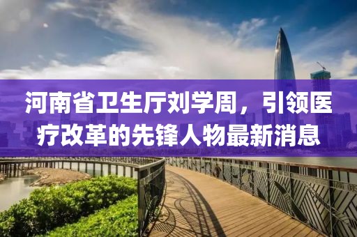 河南省卫生厅刘学周，引领医疗改革的先锋人物最新消息
