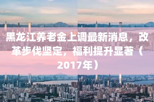 黑龙江养老金上调最新消息，改革步伐坚定，福利提升显著（2017年）