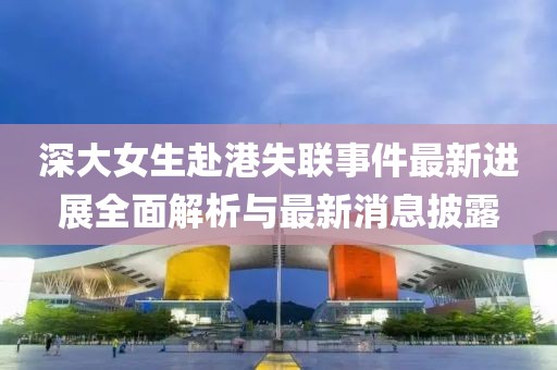 深大女生赴港失联事件最新进展全面解析与最新消息披露