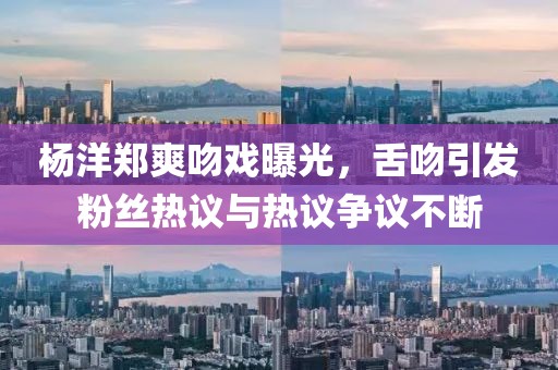 杨洋郑爽吻戏曝光，舌吻引发粉丝热议与热议争议不断