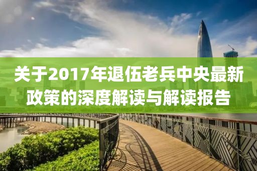 关于2017年退伍老兵中央最新政策的深度解读与解读报告