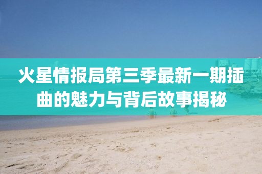 火星情报局第三季最新一期插曲的魅力与背后故事揭秘