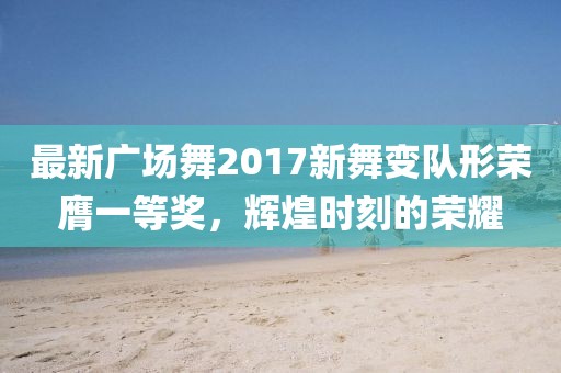 最新广场舞2017新舞变队形荣膺一等奖，辉煌时刻的荣耀