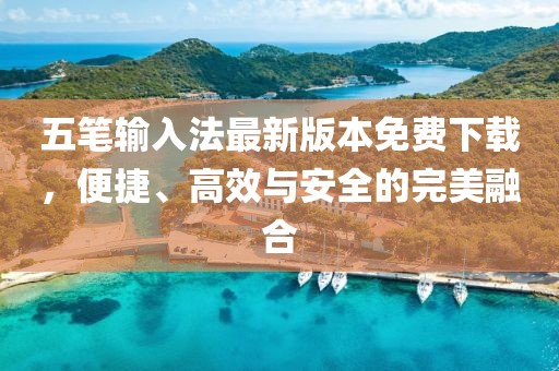 五笔输入法最新版本免费下载，便捷、高效与安全的完美融合