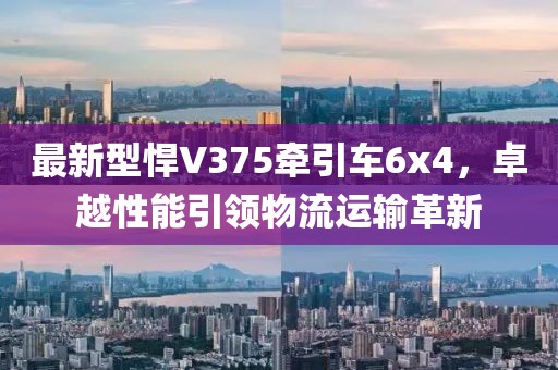 最新型悍V375牵引车6x4，卓越性能引领物流运输革新