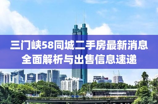 三门峡58同城二手房最新消息全面解析与出售信息速递