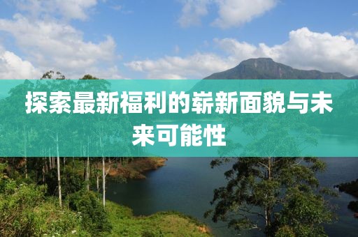 探索最新福利的崭新面貌与未来可能性
