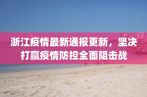 浙江疫情最新通报更新，坚决打赢疫情防控全面阻击战