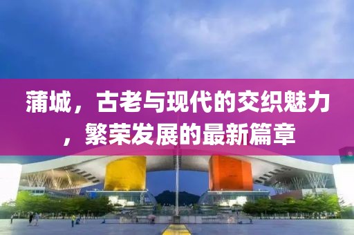 蒲城，古老与现代的交织魅力，繁荣发展的最新篇章
