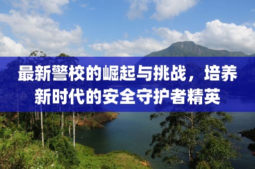 最新警校的崛起与挑战，培养新时代的安全守护者精英