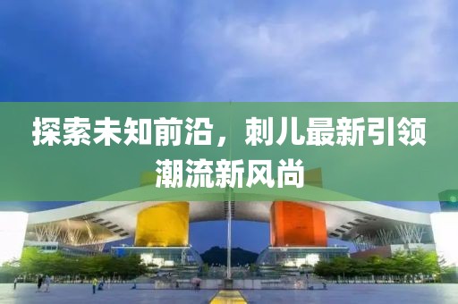 探索未知前沿，刺儿最新引领潮流新风尚