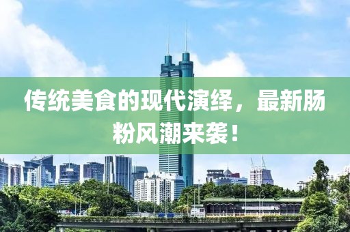 传统美食的现代演绎，最新肠粉风潮来袭！