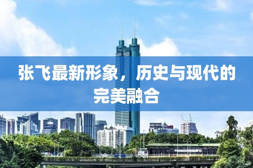 张飞最新形象，历史与现代的完美融合