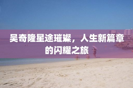 吴奇隆星途璀璨，人生新篇章的闪耀之旅